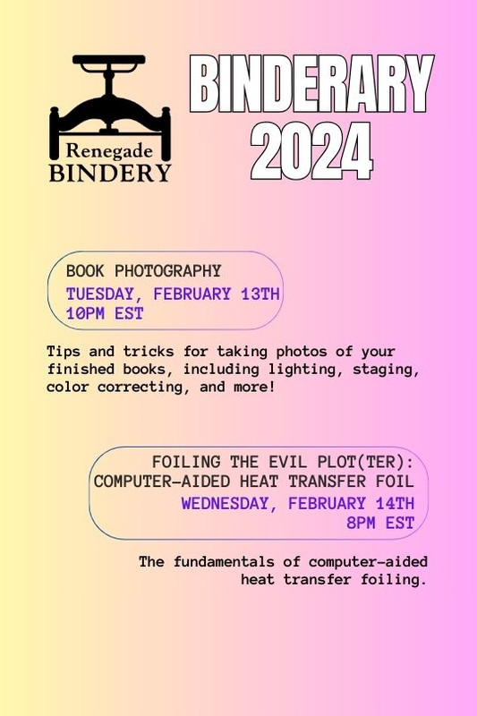 [Black text is on a gradient yellow and pink background with the Renegade Bindery book press logo in the top left corner.] BOOK PHOTOGRAPHY Tuesday, Feb 13th, 10PM EST Tips and tricks for taking photos of your finished books, including lighting, staging, color correcting, and more! FOILING THE EVIL PLOT(TER): COMPUTER-AIDED HEAT TRANSFER FOIL Wednesday, Feb 14th, 8PM EST This workshop will be recorded. The fundamentals of computer-aided heat transfer foiling.