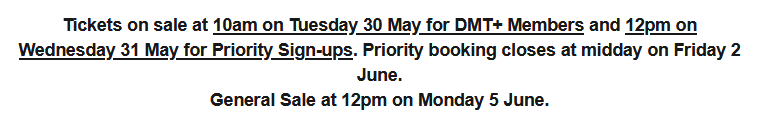 Tickets on sale at 10am on Tuesday 30 May for DMT+ Members and 12pm on Wednesday 31 May for Priority Sign-ups. Priority booking closes at midday on Friday 2 June. General Sale at 12pm on Monday 5 June.