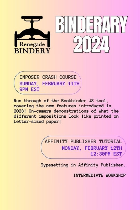 [Black text is on a gradient yellow and pink background with the Renegade Bindery book press logo in the top left corner.] IMPOSER CRASH COURSE Sunday, Feb 11th, 9PM EST Run through of the Bookbinder JS tool, covering the new features introduced in 2023! On-camera demonstrations of what the different impositions look like printed on Letter-sized paper! AFFINITY PUBLISHER TUTORIAL Monday, Feb 12th, 12:30PM EST Typesetting in Affinity Publisher. Intermediate workshop.