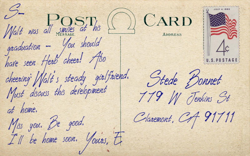 Postcard text: S- Walt was all smiles at his graduation - You should have seen Herb cheer! Also cheering: Walt’s steady girlfriend. Must discuss this development at home. Miss you. Be good. I’ll be home soon. Yours, E. Postcard address: Stede Bonnet 779 W Jenkins St, Claremont, CA, 91711