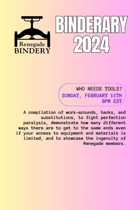 [Black text is on a gradient yellow and pink background with the Renegade Bindery book press logo in the top left corner.] WHO NEEDS TOOLS? Sunday, Feb 11th, 8PM EST A compilation of work-arounds, hacks, and substitutions, to fight perfection paralysis, demonstrate how many different ways there are to get to the same ends even if your access to equipment and materials is limited, and to showcase the ingenuity of Renegade members.