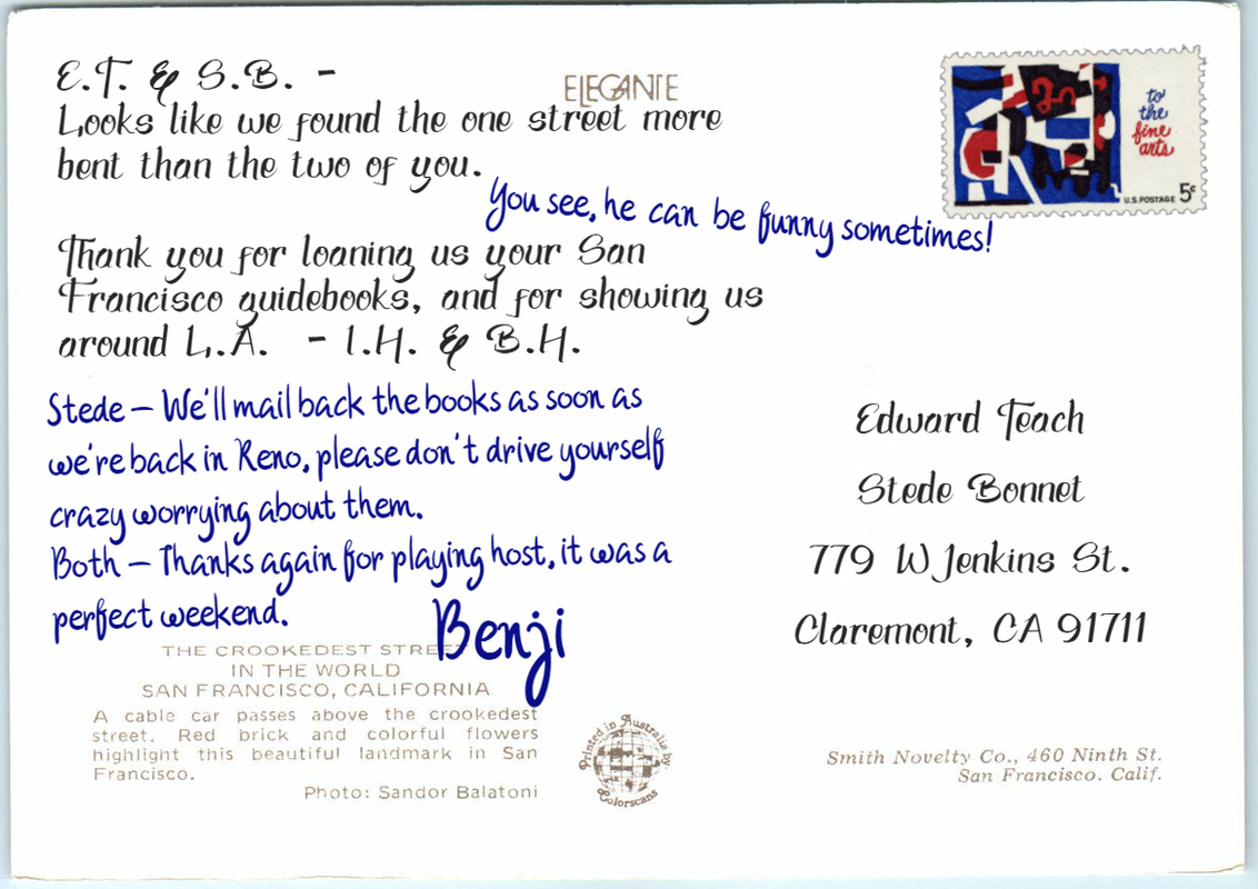 Postcard text: [black ink:] E.T. & S.B. - Looks like we found the one street more bent than the two of you [blue ink] You see, he can be funny sometimes! [black ink] Thank you for loaning us your San Francisco guidebooks, and for showing us around L.A. - I.H. & B.H. [blue ink] Stede - We’ll mail back the books as soon as we’re back in Reno, please don’t drive yourself crazy worrying about them. Both - Thanks again for playing host, it was a perfect weekend. Benji Postcard address: Edward Teach, Stede Bonnet, 779 W Jenkins St. Claremont, CA 91711