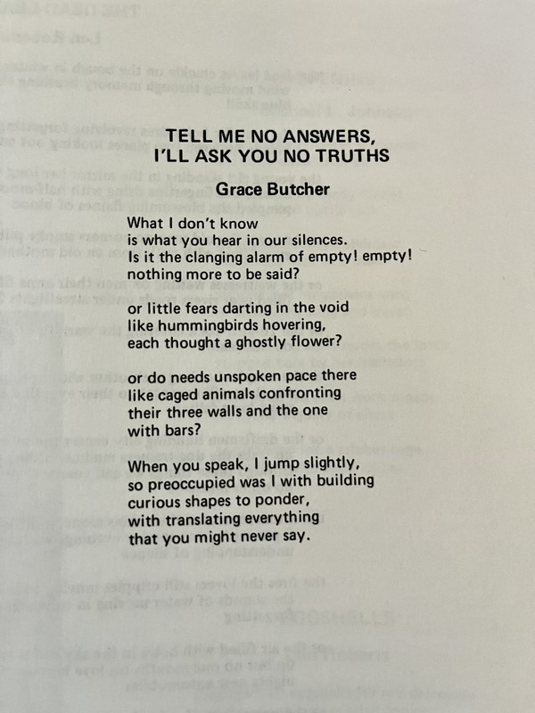 TELL ME NO ANSWERS, I'LL ASK YOU NO TRUTHS // Grace Butcher // What I don't know / is what you hear in our silences. / Is it the clanging alarm of empty ! empty ! / nothing more to be said? // or little fears darting in the void / like hummingbirds hovering, / each thought a ghostly flower? // or do needs unspoken pace there / like caged animals confronting / their three walls and the one / with bars? // When you speak, I jump slightly, / so preoccupied was I with building / curious shapes to ponder, / with translating everything / that you might never say.