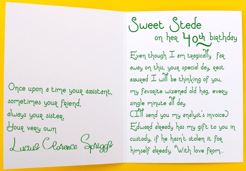 Card text: Sweet Stede for her 40th Birthday  - Even though I am tragically far away on your special day, rest assured I will be thinking of you, my favorite wizened old hag, every single minute all day. (I’ll send you my analyst’s invoice) Edward already has my gift to you in custody, if he hasn’t stolen it for himself already. With love from… Once upon a time your assistant, sometimes your friend, always your sister, your very own - Lucius Clarence Spriggs