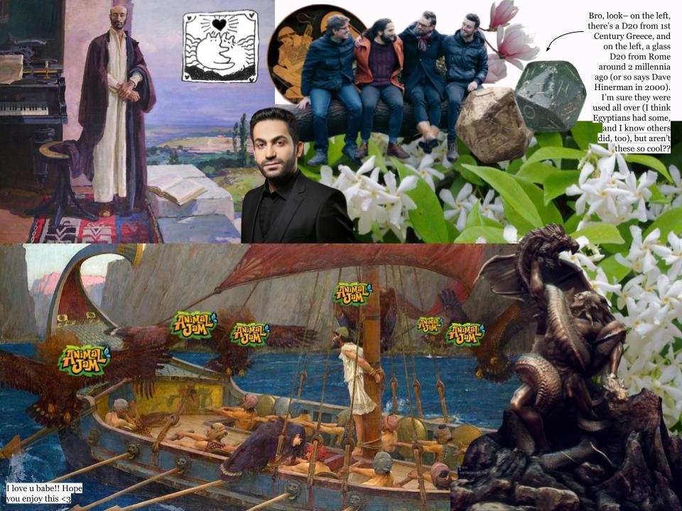 This is yet another silly collage made for someone also dear to me. From left to right, there is John William Waterhouse's painting Ulysses and the Sirens with Animal Jam logos put over each of the siren's faces, a painting of Komitas by Hovhannes Zardarian, a photo of Sevak Amroyan, a photo of the members of The Longest Johns, a little piece of art of two creatures hugging, a photo of some star jasmine, a photo of magnolias, a photo of two dice with an arrow pointing to them that says “Bro, look– on the left, there’s a D20 from 1st Century Greece, and on the left, a glass D20 from Rome around 2 millennia ago (or so says Dave Hinerman in 2000). I’m sure they were used all over (I think Egyptians had some, and I know others did, too), but aren’t these so cool??”, a photo of a famous state of Vahagn vishapakagh fighting a dragon by Aram Vardazaryan, and a little note in the bottom left corner that says “I love u babe!! Hope you enjoy this” plus a little heart emoticon.