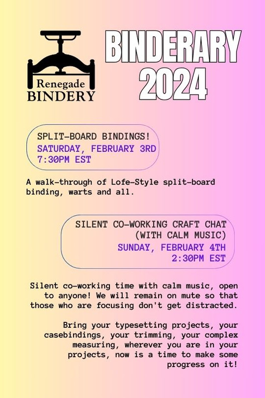 [Black text is on a gradient yellow and pink background with the Renegade Bindery book press logo in the top left corner.] SPLIT-BOARD BINDINGS! Saturday, Feb 3rd, 7:30PM EST A walk-through of Lofe-Style split-board binding, warts and all. SILENT CO-WORKING CRAFT CHAT (WITH CALM MUSIC) Sunday, Feb 4th, 2:30PM EST Silent co-working time with calm music, open to anyone! I will stream music and provide links to playlists in case streaming makes audio glitch for folks with slower internet connections. Text-based-chatting is open to all, but we will remain on mute so that those who are focusing don't get distracted. Bring your typesetting projects, your casebindings, your trimming, your complex measuring, wherever you are in your projects, now is a time to make some progress on it!