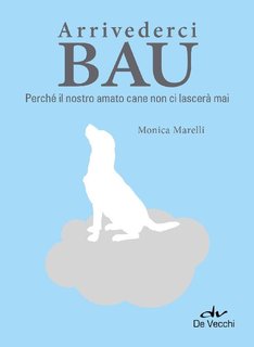Monica Marelli - Arrivederci Bau. Perché il nostro amato cane non ci lascerà mai (2016)