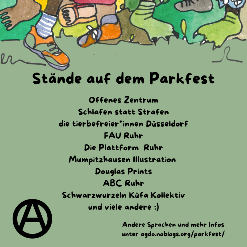 Die Hauptfarbe des Bildes ist ein helles Waldgrün. Am oberen Rand sind viele verschiedene Füße, Beine und bunte Hosen zu sehen. Manche tragen Schuhe, manche sind Baarfuß.
Direkt da drunter steht als Überschrift: Stände auf dem Parkfest und darunter folgende Aufzählung: „Offenes Zentrum, Schlafen statt Strafen, die tierbefreier*innen Düsseldorf, FAU Ruhr, Die Plattform Ruhr, Mumpitzhausen Illustration, Douglas Prints, ABC Ruhr, Schwarzwurzeln Küfa Kollektiv und viele andere :)” Unten links ist ein schwarzes Circle A zu sehen. In etwas kleiner steht rechts daneben: „Andere Sprachen und mehr Infos unter agdo.noblogs.org/parkfest/”