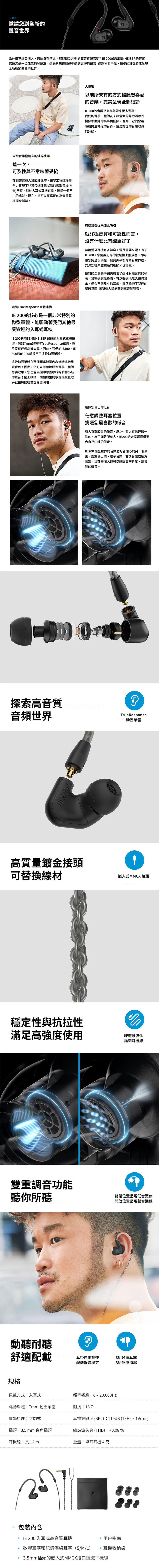 00邀請您到全新的聲音世界為什麼不每個人無論身在何處,都能聽到均的高音質聲音呢 IE2000是SENNHEISER的答案。無論您是一位死忠的發燒友,還是只想在旅途中聽到更好的聲音 這款極為中性、精準的耳機將成呈現全新細節的音樂世界。帶給音樂發燒友的純粹快樂這一次,可及性與不意味著妥協在調整這些入耳式耳機時,聲學工程師竭盡全力實現了非常接近理想狀態的音場均衡衡回應。對於入耳式耳機來說,這是一個不小的成就。現在,您可以將真正的高音質耳機隨身攜帶。圍繞TrueResponse單體建構IE 200的核心是一個非常特別的微型單體,能驅動著我們其他最受歡迎的入耳式耳機IE 200利用SENNHEISER 最好的入耳式單體技術。例如7mm超寬頻TrueResponse單體,幾乎沒有任何斜波失真。因此,我們的IE300、IE600和IE 900都採用了這款動圈單體。這款動圈單體在整個頻率範圍非常精準地重現音色,因此,您可以準確地聽到聲學工程師想要效果。您也能混因中原因原味的聆聽小鼓的聲音;閉上眼睛,栩栩如生的歌聲讓感覺歌就在房間裡為您專屬演唱。探索高音質音頻世界IE 200大揭密以前所未有的方式暢聽您喜愛的音樂,完美呈現全部細節IE 200的音調平衡為您帶來更多驚喜。我們的聲學工程師花了相當大的努力消除耳機頻率曲線的高峰與低頻,否則,它們會吞噬或掩蓋特定的音符。這是對您的音樂收藏的升級。有線耳機從未如此吸引就終極音質和可靠性而言,沒有什麼比有線更好了無論藍牙耳機有多神奇,還是需要充電。有了IE 200,您需要記得的就是插上撥放器。即可讓您完全沉浸在一個完美平衡的聲音世界裡。充滿您從未體驗過的細節和現場感。優雅的全黑美學完美體現了這種對高音質的執著。耳塞適應性極強,可以舒適地放入任何耳朵,適合不同尺寸的耳朵,真正凸顯了我們的明確意圖讓所有人都能聽到高音質聲音。選擇您自己的低音任意調整耳塞位置挑選您最喜歡的低音有人喜歡較重的低音,反之也有人喜歡輕微一點的。為了滿足所有人,IE200給大家選擇最適合自己口味的低音。IE 200 讓全世界的音樂愛好者開心的另一個原因,對於爵士樂、電子音樂、古典音樂或龐克音樂,現在每個人都可以體驗高解析度、高音質的聲音。tamenteTrueResponse動圈單體高質量鍍金接頭可替換線材嵌入式MMCX 接頭穩定性與抗拉性滿足高強度使用胺纖維強化編織耳機線雙重調音功能聽你所聽封閉位置呈現低音聚焦開放位置呈現聲音通透動聽耐聽?舒適配戴耳掛自由調整配戴舒適穩定規格佩戴方式:入耳式頻率響應:6-20,000Hz3組矽膠耳塞3組記憶海綿驅動單體:7mm 動圈單體阻抗:18 2聲學原理:封閉式耳機靈敏度(SPL):119dB (1kHz,1Vrms)插頭:3.5mm 直角插頭總諧波失真 (THD):0.08%耳機線:長1.2 m重量:單耳耳機4克手 內含IE 200 入耳式高音質耳機矽膠耳塞和記憶海綿耳塞(S/M/L)用户指南耳機收納袋3.5mm插頭的嵌入式MMCX接口編織耳機線