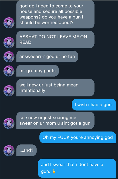 Jirou  god do i need to come to your house and secure  all possible weapons? do you have a gun i should be worried about?  Read 9:55  ASSHAT do not leave me on read   piece of shit dickwad  answeerrrr  god ur no fun  mr grumpy pants over here  Read 9:58  well now you’re just being mean intentionally.     I wish i had a gun.  Jirou  see now ur just scaring me.   swear on ur mom u aint got a gun     Oh my FUCK youre annoying god  Jirou  …and?     and i swear that i dont have a gun.