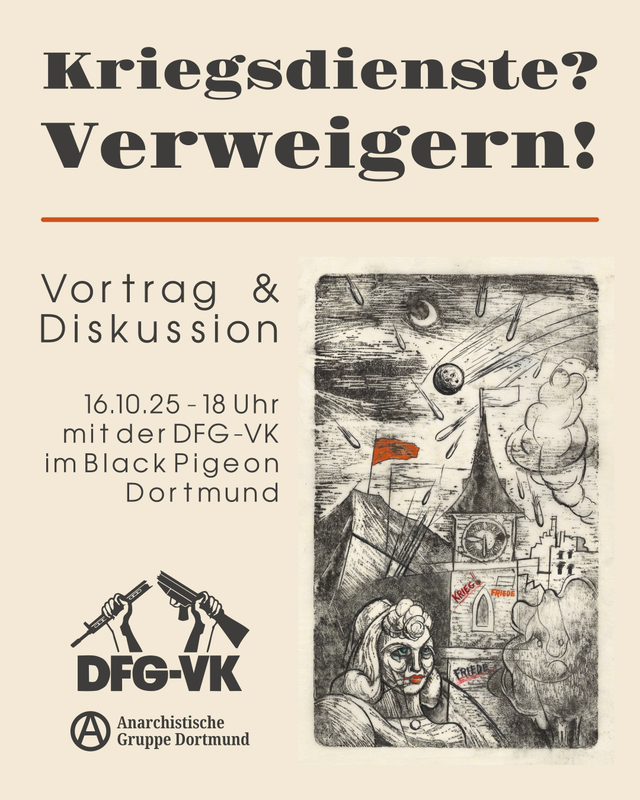 Sharepic für die Veranstaltung “Kriegsdienste? Verweigern!”. Der Hintergrund ist grau. Oben steht über zwei Zeilen in groß der Titel der Veranstaltung in schwarz. Darunter ist eine horizontale Linie in braun. Der Rest des Bildes ist in zwei Spalten unterteilt. In der ersten Spalte steht oben, rechtsbündig “Vortrag & Diskussion”. Darunter steht mittig in der Spalte rechtsbündig “6.0.25 – 8 Uhr mit der DFG-VK im Black Pigeon Dortmund”. Unten in der Spalte sind die Logos der DFG-VK und der Anarchistischen Gruppe Dortmund. In der zweiten Spalte ist ein Bild über die gesamte Länge. Das Bild ist eine Kohlezeichnung, in der eine Stadt bei Nacht zu sehen ist, auf die Bomben fallen. Vorne ist auf dem Bild eine Person zu sehen. Auf dem Uhrenturm in der Mitte der Stadt steht als Graffiti “Krieg” und “Frieden”. Hinter der Stadt ist ein Berg, auf dem eine rotte Flagge gehisst ist.