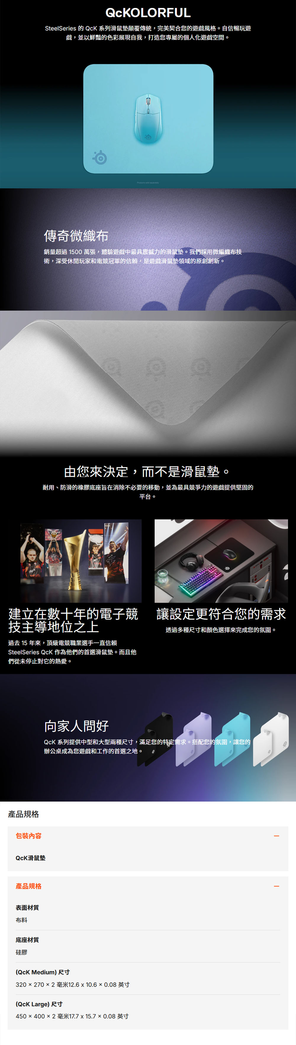 QCKOLORFULSteelSeries 的 系列滑鼠墊顛覆傳統,完美契合您的遊風格。自信暢玩遊戲,並以鮮豔的色彩展現自我,打造您專屬的個人空間。傳奇微織布 銷量超過 1500 萬張,體驗中最具震撼力的滑鼠墊。我們採用微編織布術,深受休閒玩家和電競冠軍的信賴,是遊戲滑鼠墊領域的原創創新。由您來決定,而不是滑鼠墊。耐用、防滑的橡膠底座旨在消除不必要的移動,並為最具競爭力的遊戲提供堅固的平台。建立在數十年的電子競讓設定更符合您的需求技主導地位之上過去15 年來,頂級電競職業選手一直信賴SteelSeries Qck 作為他們的首選滑鼠墊。而且他們從未停止對它的熱愛。產品規格包裝內容QCK滑鼠墊產品規格表面材質布料底座材質硅膠透過多種尺寸和顏色選擇來完成您的氛圍。向家人問好QcK 系列提供中型和大型兩種尺寸,滿足您的特定需求。搭配您的氛圍,讓您的辦公桌成為您遊戲和工作的首選之地。(QcK Medium) 尺寸320 270 2毫米12.6 10.60.08英寸(QcK Large) 尺寸450×400×2毫米17.7 15.7 ×0.08 英寸