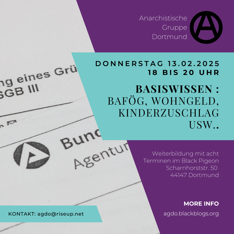 Sharepic für die Weiterbildung. Der Hintergrund ist in zwei Hälften unterteilt. Im Hintergrund des linken Teils des Bildes sind Abschnitte eines Blattes von der Bundesagentur für Arbeit abgebildet. Der rechte Teil ist lila. Davor befindet sich ungefähr mittig ein bläuliches Viereck. Darauf steht in schwarz: „Donnerstag 13.02.2025 18 bis 20 Uhr Basiswissen: BAföG, Wohngeld, Kinderzuschlag usw“. Oben drüber steht auf dem lila-Teil des Sharepics in weiß „Anarchistische Gruppe Dortmund“. Daneben ist ein schwarzes eingekreistes A in Großbuchstaben. Unten rechts in der Ecke steht in weißer Schrift: „Weiterbildung mit acht Terminen im Black Pigeon Scharnhorststr. 50 44147 Dortmund“. Weiter unten geht es weiter mit: „MORE INFO agdo.blackblogs.org“. Unten links steht auf einem bläulichen Viereck in schwarzer Schrift „KONTAKT: agdo@riseup.net“.
