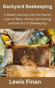 Backyard Beekeeping: A Sweet Journey into the Secret Lives of Bees, Honey Harvesting, and the Art...