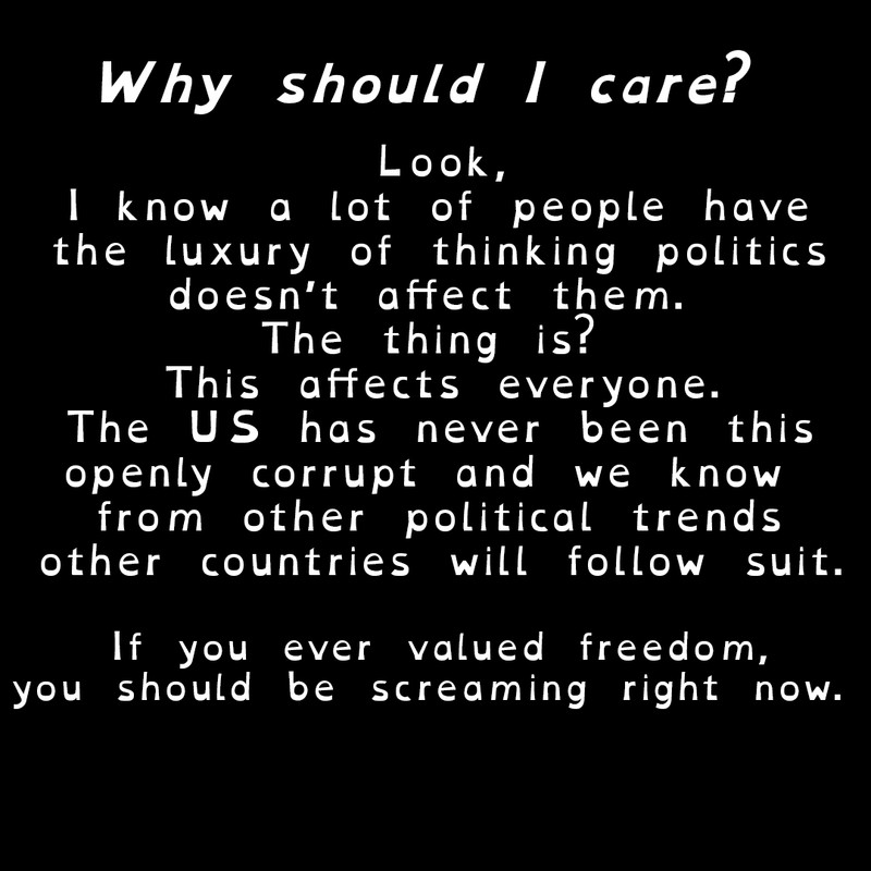 Why should I care?

Look,
I know a lot of people have
the luxury of thinking politics
doesn’t affect them. 
The thing is? 
This affects everyone.
The US has never been this
openly corrupt and we know 
from other political trends
other countries will follow suit.

If you ever valued freedom,
you should be screaming right now. 
