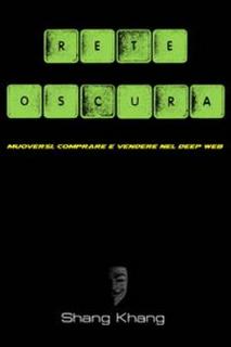 Shang Khang - Rete Oscura. Manuale pratico per muoversi, vendere e comprare nel Deep Web (2015)
