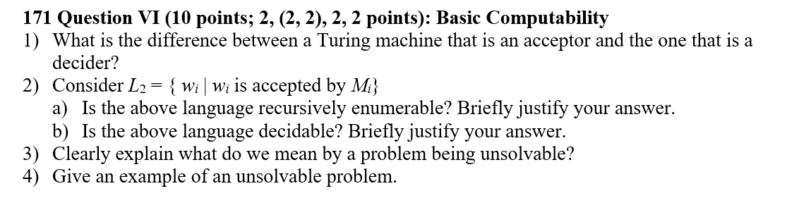171 Question VI (10 points; 2, (2, 2), 2, 2 points): Basic Computability 1) What is the difference between a Turing machine that is an acceptor and the one that is a decider? 2) Consider L2w is accepted by M) a) Is the above language recursively enumerable? Briefly justify your answer b) Is the above language decidable? Briefly justify your answer 3) Clearly explain what do we mean by a problem being unsolvable? 4) Give an example of an unsolvable problem.