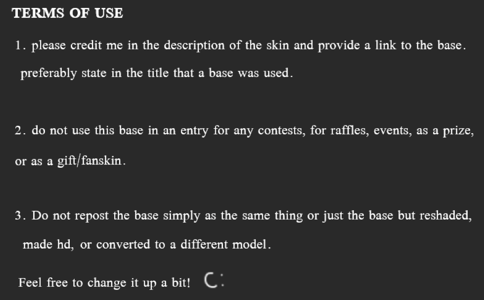 TERMS OF USE. 1. please credit me in the description of the skin and provide a link to the base. preferably state in the title that a base was used. 2. do not use this base in an entry for any contests, for raffles, events, as a prize, or as a gift/fanskin. 3. Do not repost the base simply as the same thing or just the base but reshaded, made hd, or converted to a different model. Feel free to change the base up a bit! smiley face