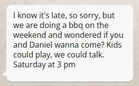 Image of received message with the following text: I know it's late, so sorry, but we are doing a bbq on the weekend and wondered if you and Daniel wanna come? Kids could play, we could talk. Saturday at 3 pm