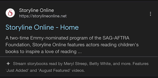 Screenshot eines Google-Ergebnisses von Storyline Online.
Description: A two-time Emmy-nominated program of the SAG-AFTRA Foundation, Storyline Online features actors reading children's books to inspire a love of reading ...
Darunter mit einem Strich getrennt kleiner und weniger kontraststark die AI Summary:
✨ Stream storybooks read by Meryl Streep, Betty White, and more. Features 'Just Added' and 'August Featured' videos.
