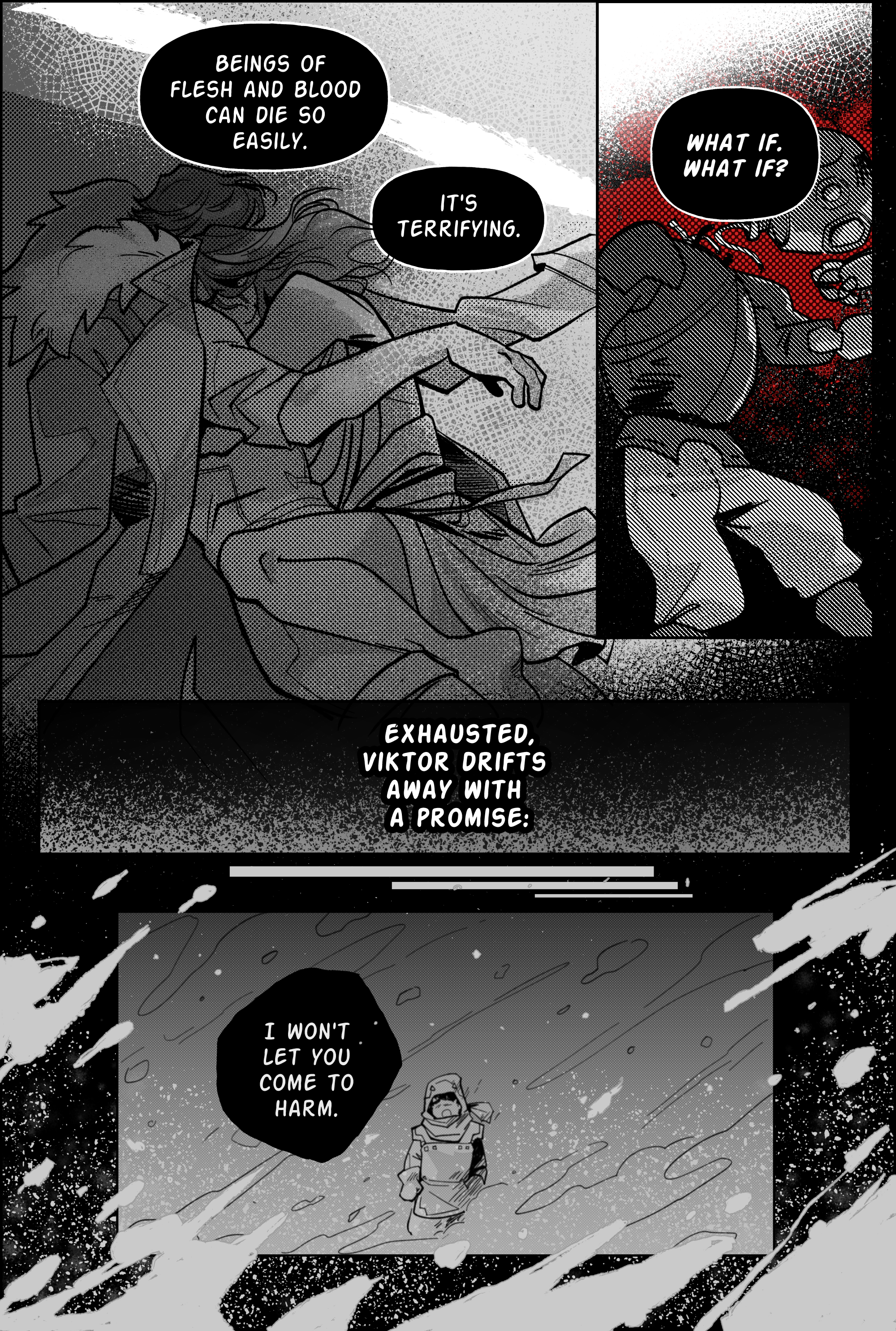 Page 13. Panel 1. Viktor thinks: beings of flesh and blood can die so easily. It’s terrifying. The panel depicts him hugging Jayce tightly, stuffing his arms inside the jacket, his leg between jayce’s, burying his head on his partner’s chest. For his part, jayce seems so deeply asleep he does not stir at the contact. Panel 2, an image of a piltovan toy knight with his head ripped from his shoulders. Its body scatters on a table uncomfortably, lying on a puddle of oil that looks like blood. Those are viktor’s thoughts plaguing him. What if. What if? Panel 3, pure black fading into gray. Narration. Exhausted, Viktor drifts away with a promise. Panel 4, the last one, is framed by darkness and snow blowing in chunks from outside the page. Baby jayce, trapped in the snowstorm, is seen screaming help from afar. Viktor’s promise is as follows: I won’t let you come to harm. End page.
