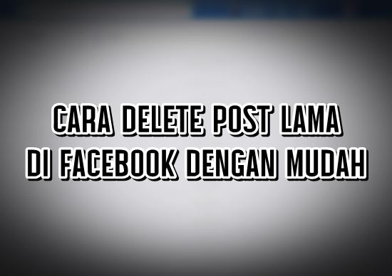 CARA DELETE POST LAMA DI FACEBOOK DENGAN MUDAH CARA DELETE POST LAMA DI FACEBOOK DENGAN MUDAH
