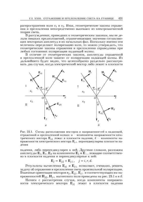 распространения волн v\ и v^- Итак, геометрические законы отраже¬ ния и преломления непосредственно вытекают из электромагнитной теории света. В рассуждениях, приведших к геометрическим законам, мы не де¬ лали никаких предположений, ограничивающих значения составляю¬ щих векторных амплитуд и их начальных фаз. Поскольку именно эти величины определяют поляризацию волн, то можно утверждать, что геометрические законы отражения и преломления справедливы при любых состояниях поляризации падающей волны. В отличие от геометрических законов, амплитуды отраженной и преломленной волн зависят от поляризации падающей волны. Из дальнейшего будет видно, что целесообразно раздельно рассматри¬ вать два случая, когда электрический вектор либо лежит в плоскости б Рис. 23.1. Схемы расположения векторов и напряженностей в падающей, отраженной и пр е лом ленной волнах: а — компоненты напряженности элек¬ трического вектора Е^ц лежат в плоскости падения, б — компоненты на¬ пряженности электрического вектора Ejj_ перпендикулярны плоскости па¬ дения падения, либо перпендикулярен к ней. Другими словами, разложим амплитуды Еу Ег, Е^ на компоненты Ец и E_l, лежащие соответствен¬ но в плоскости падения и перпендикулярные к ней: Ej = Ej|| + Ejj_, j = i:r,d. Результаты вычисления Е^ц и Е^д позволяют, очевидно, решить задачу об отражении и преломлении света произвольной поляризации. Взаимные ориентации векторов Sj, Е^у, Ejj^ и соответствующих им на¬ пряженностей Ну у, Hji магнитного поля приведены на рис. 23.1 а я б. Начнем с рассмотрения случая, когда компоненты напряжен¬ ности электрического вектора Еуц лежат в плоскости падения