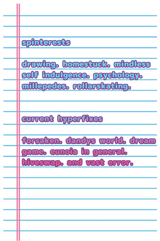 spinterests
drawing. homestuck. mindless self indulgence. psychology. millepedes. rollarskating. 
current hyperfixes
forsaken. dandys world. dream game. eunoia in general. hiveswap. and vast error.