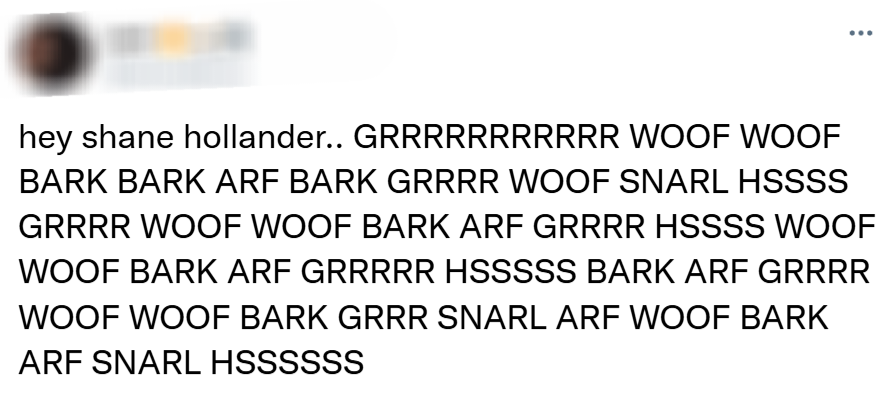 hey shane hollander.. GRRRRRRRRRRR WOOF WOOF BARK BARK ARF BARK GRRRR WOOF SNARL HSSSS GRRRR WOOF WOOF BARK ARF GRRRR HSSSS WOOF WOOF BARK ARF GRRRRR HSSSSS BARK ARF GRRRR WOOF WOOF BARK GRRR SNARL ARF WOOF BARK ARF SNARL HSSSSSS