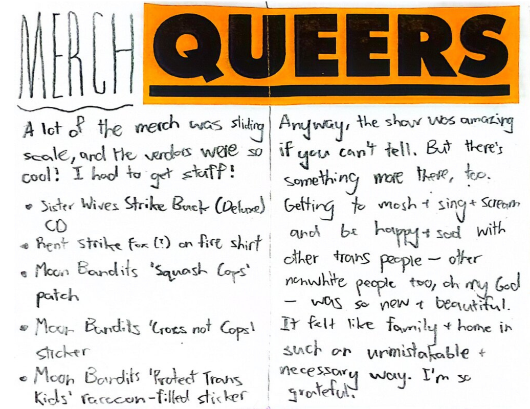 Page five has the word 'MERCH' written across the top left side of it with a squiggly line drawn underneath it. Next to it, starting on the right side of page five and going all through the top of page six is an orange sticker with the word 'QUEERS' in a black bold font with underlining. Page five starts out saying “A lot of the merch was sliding scale, and the vendors were so cool! I had to get stuff!” and then leads into a list of things I bought, including “Sister Wives Strike Back (Deluxe) CD”, “Rent Strike fox (?) on fire shirt”, “Moon Bandits ‘Squash Cops’ patch”, “Moon Bandits ‘Crocs not Cops’ sticker”, and “Moon Bandits 'Protect Trans Kids' Raccoon-filled sticker”. Under the 'QUEERS' sticker, page six simply states “Anyway, the show was amazing if you can’t tell. But there’s something more there, too. Getting to mosh + sing + scream and be happy + sad with other trans people – other nonwhite people too, oh my God – was so new + beautiful. It felt like family + home in such an unmistakable + necessary way. I’m so grateful.”