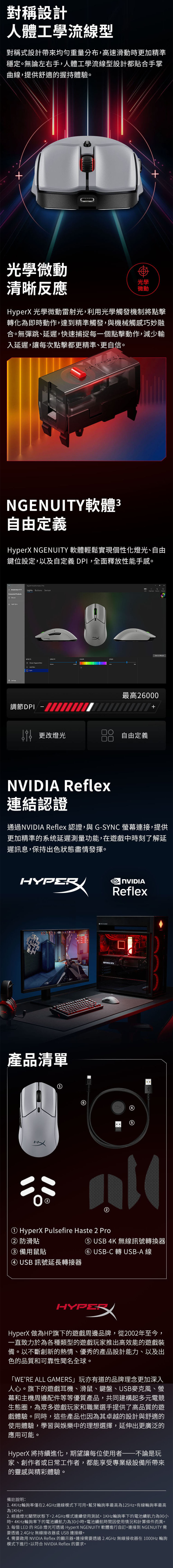 對稱設計人體工學流線型對稱式設計帶來均勻重量分布,高速滑動時更加精準穩定無論左右手,人體工學流線型設計都貼合手掌曲線,提供舒適握持體驗光學微動清晰反應光學微動rX 光學微動雷射光,利用光學觸發機制將點擊轉化為即時動作,達到精準觸發,與機械觸感巧妙融合。無彈跳、延遲,快速捕捉每一個點擊動作,減少輸入延遲,讓每次點擊都更精準、更自信。NGENUTY軟體3自由定義HyperX NGENUITY 軟體輕鬆實現個性化燈光、自由鍵位設定,以及自定義 DPI,全面釋放性能手感。Hype    NGENUITY s Buttns Conneted o Light  c調節DPI Save to MouseSPEED最高260 更改燈光自由定義00+ Reflex連結認證通過NVIDIA Reflex 認證,與G-SYNC 連接,提供更加精準的系统延遲測量功能,在遊戲中時刻了解延遲訊息,保持出色狀態盡情發揮。HYPER產品清單I NVIDIAReflexGEFORCE RTX5B① HyperX Pulsefire Haste 2 Pro② 防滑貼③ 備用鼠貼④ USB 訊號延長轉接器⑤ USB 4K 無線訊號轉換器⑥ USB-C轉USB-A 線HYPEHyperX 做為HP旗下的遊戲周邊品牌,從2002年至今,一直致力於為各種類型的遊戲玩家推出高效能的遊戲裝備。以不斷創新的熱情、優秀的產品設計能力、以及出色的品質和可靠性聞名全球。WERE ALL GAMERS」玩亦有道的品牌理念更加深入人心。旗下的遊戲耳機、滑鼠、鍵盤、USB麥克風、幕和主機周邊配件等等優質產品,共同建構起多元電競生態圈,為眾多遊戲玩家和職業選手提供了高品質的遊戲體驗。同時,這些產品也因為其卓越的設計與舒適的使用體驗,學習與娛樂中的理想選擇,延伸出更廣泛的應用可能。HyperX 將持續進化,期望讓每位使用者——不論是玩家、創作者或日常工作者,都能享受專業級設備所帶來的靈感與精彩體驗。備註說明:1.4KHz輪詢率僅在2.4GHz連線模式下可用。藍牙輪詢率最高為125Hz。有線輪詢率最高為1KHzo2. 經過燈光關閉狀態下,2.4GHz模式連續使用測試。1KHz輪詢率下的電池續航力為90小時。4KHz輪詢率下的電池續航力為30小時。電池續航時間因使用情況和計算條件而異。3. 每個 LED 的 RGB燈光可透過 HyperX NGENUITY 軟體進行自。連接到 NGENUITY 需要透過2.4GHz無線接收器或 USB 連接線。4. 需要啟用 NVIDIA Reflex 的顯示器。連接需要透過2.4GHz無線接收器在1000Hz 輪詢模式下進行,以符合 NVIDIA Reflex 的要求。