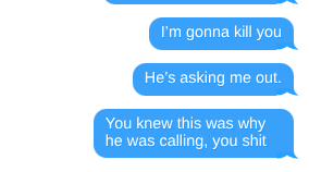 I’m gonna kill you  He’s asking me out.   You knew this was why he was calling, you shit