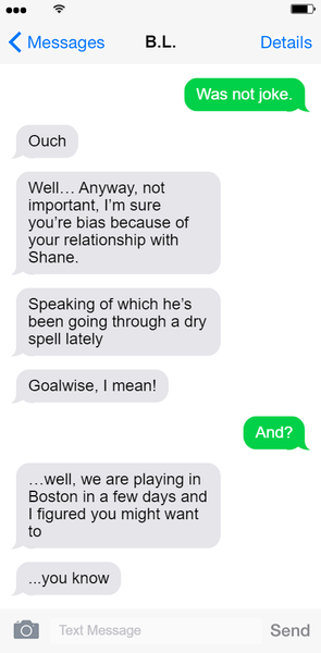 Screenshot of a text exchange between Hayden and B.L. Lily Text 1: Was not joke. Hayden Text 1: Ouch. Hayden Text 2: Well...Anyway, not important. I'm sure you're bias because of your relationship with Shane. Hayden Text 3: Speaking of which he's been going through a dry spell lately... Hayden Text 4: Goalwise, I mean! Lily Text 2: And? Hayden Text 5: ...well, we are playing in Boston in a few days and I figured you might want to... Hayden Text 6: ... you know. End text exchange.