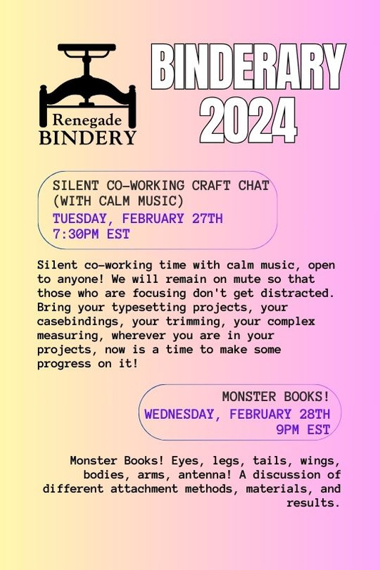 [Black text is on a gradient yellow and pink background with the Renegade Bindery book press logo in the top left corner.] SILENT CO-WORKING CRAFT CHAT (WITH CALM MUSIC) Tuesday, Feb 27th, 7:30PM EST Silent co-working time with calm music, open to anyone! I will stream music and provide links to playlists in case streaming makes audio glitch for folks with slower internet connections. Text-based-chatting is open to all, but we will remain on mute so that those who are focusing don't get distracted. Bring your typesetting projects, your casebindings, your trimming, your complex measuring, wherever you are in your projects, now is a time to make some progress on it! MONSTER BOOKS! Wednesday, Feb 28th, 9PM EST Monster Books! Eyes, legs, tails, wings, bodies, arms, antenna! A discussion of different attachment methods, materials, and results.
