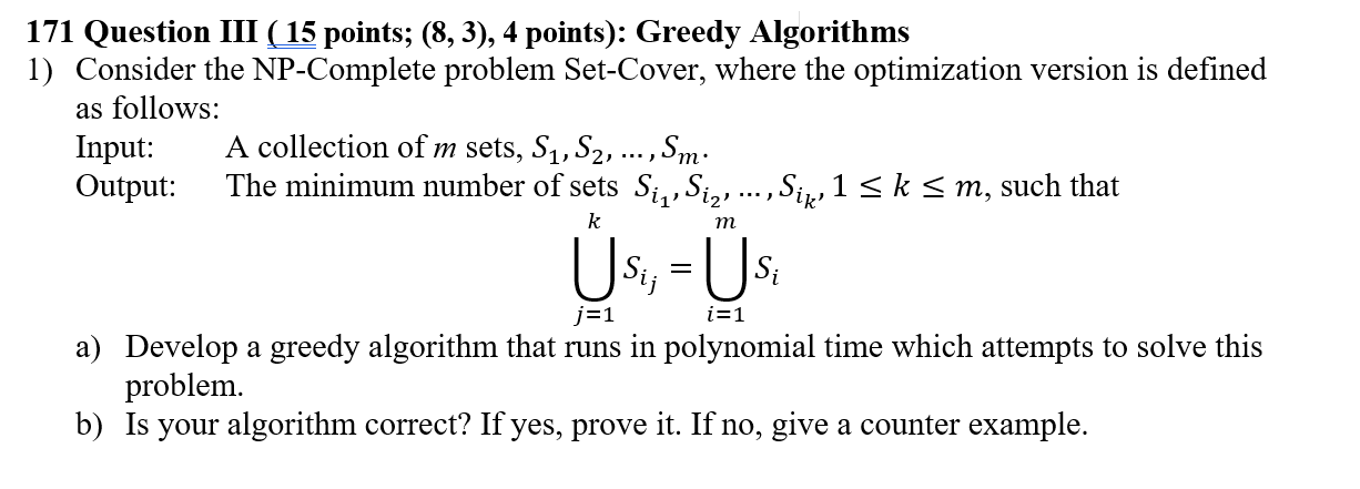 171 Question III (15 points; (8, 3), 4 points): Greedy Algorithms 1) Consider the NP-Complete problem Set-Cover, where the optimization version is defined as follows: Input: Output:The minimum number of sets S.,,S, A collection of m sets, S1, S2, ..., Sm S,,1 < k s m, such that 2 Us, Us a) Develop a greedy algorithm that runs in polynomial time which attempts to solve this problem b) Is your algorithm correct? If yes, prove it. If no, give a counter example.