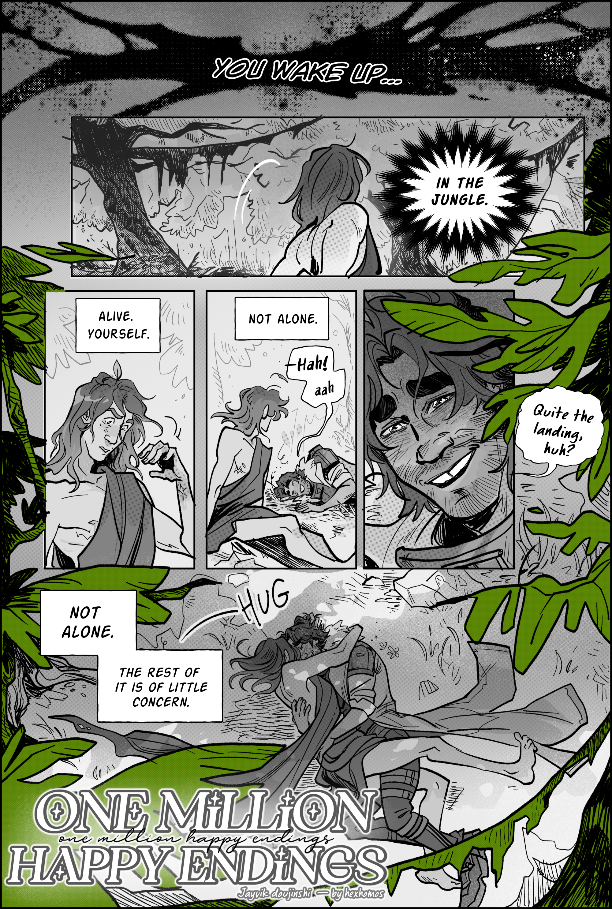 Page 1, panel 1. A burst of arcane darkness. it reads, You awake… then panel 2 completes that sentence: In the Jungle. It is a shot of viktor from behind, long haired and wrapped in a blanket. wilderness stretches out before him, thick with woods and leaves. the greenness of the trees is the only part of the page with color. Panel 3, he examines his body, baffled. Alive. Himself. Panel 4: Not alone. Viktor hears a laugh to his right and turns to see Jayce laying down on the grass not too far away from him. Panel 5: a close up of Jayce’s smiling, shiny, breathless face. He grins, showing the gap between his teeth and says: Quite the landing, huh? Panel 6: Not alone. The rest is of little concern. Aerial shot of viktor throwing himself over jayce, both of them rolling in the grass and hugging, their bodies tangled. Viktor's blanket trails in the soil. Jayce wears his fur coat from the last battle. Thick trees loom over the couple, dappling them in the shade, sunlight peeking through. title: one million happy endings, a jayvik doujinshi by hexhomos. end page.