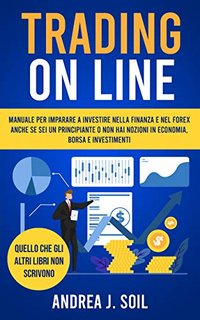 Andrea J. Soil - TRADING ON LINE. Manuale per imparare a investire nella finanza e nel Forex anche se sei un principiante e non hai nozioni in economia borsa e investimenti (2021)