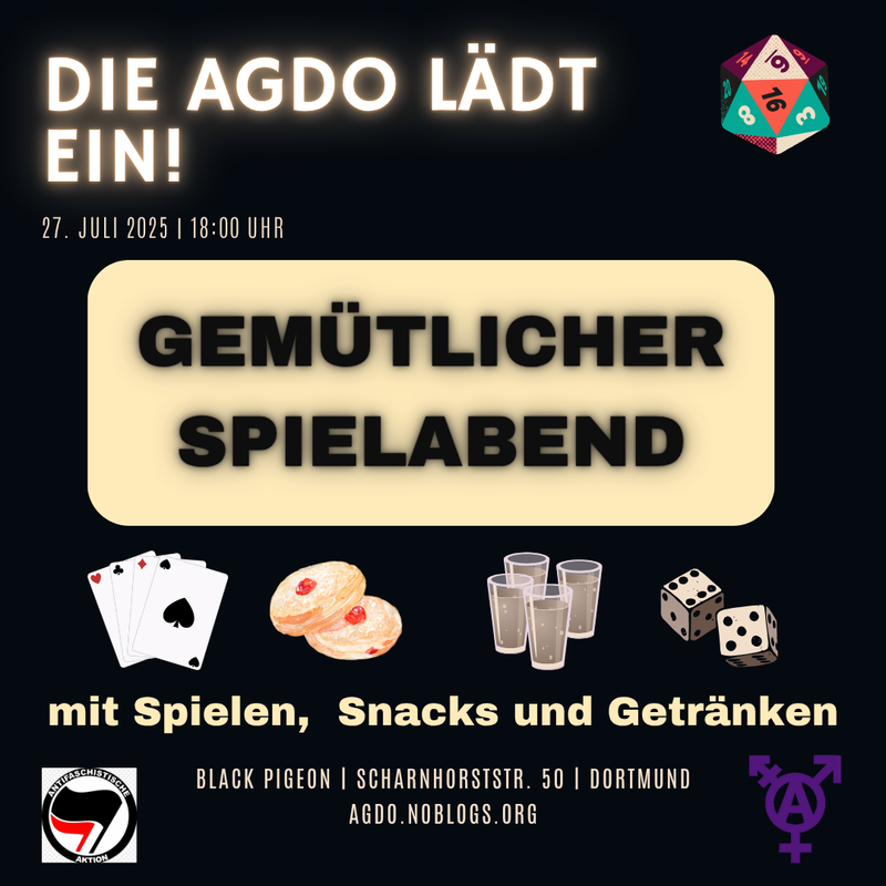Die Hintergrundfarbe ist Schwarz. Oben steht in “leuchtender” weißer Schrift: “Die Agdo lädt ein!”. Dadrunter sehr viel Kleiner: " 27. Juli 2025 18 Uhr. Rechts oben ist ein Würfel abgebildet. In einem weißen Kästchen steht in der Mitte des Bildes dann in schwarzer Schrift “Gemütlicher Spielabend”. Darunter sind vier Pictogramme abgebildet: 4 Spielkarten, süßes Gebäck, 4 gefüllte Gläser und zwei Würfel. Unter den Pictogrammen steht wieder in weißlicher Schrift: “mit Spielen, Snacks und Getränken”. Umrahmt von einem Antifaschistische Aktion Bild mut den zwei Fahnen im Kreis links und einem lilanen Transsymbol mit circle A in der Mitte rechts, steht ganz unten geschrieben: “Black Pigeon, Scharnhorststraße 50, Dortmund, agdo.noblogs.org”