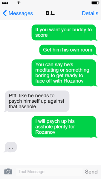 Screenshot of a text exchange between Hayden and B.L. Lily Text 1: If you want your buddy to score... Lily Text 2: Get him his own room. Lily Text 3: You can say he's meditating or something boring to get ready to face off with Rozanov. Hayden Text 1: Pfft, like he needs to psych himself up against that asshole. Lily Text 4: I will psych up his asshole plenty for Rozanov. Hayden Text 2: ... End text exchange.