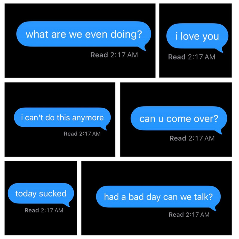 A white square with six unequal images of text messages with black backgrounds, in blue text bubbles and written in white text. The top left text message reads: what are we even doing?, with a read receipt below saying, Read 2:17 AM. The top right text message reads: i love you, with a read receipt below saying, Read 2:17 AM. The middle left text message reads: i can’t do this anymore, with a read receipt below saying, Read 2:17 AM. The middle right text message reads: can you come over?, with a read receipt below saying, Read 2:17 AM. The bottom left text message reads: today sucked, with a read receipt below saying, Read 2:17 AM. The bottom right text message reads: had a bad day can we talk?, with a read receipt below saying, Read 2:17 AM.