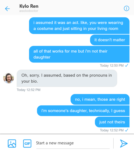 Twitter DM between Rey and Kylo. Rey: i assumed it was an act. like, you were wearing a costume and just sitting in your living room it doesn’t matter all of that works for me but i’m not their daughter. Kylo: Oh, sorry. I assumed, based on the pronouns in your bio. Rey: no, i mean, those are right i’m someone’s daughter, technically, i guess just not theirs.