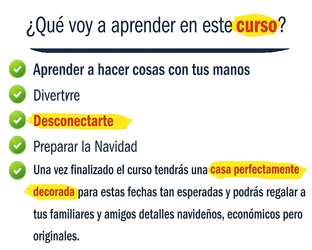 ¿Qué voy a aprender en este curso? Aprender a hacer cosas con tus manos Divertirte Desconectar Preparar la Navidad Una vez finalizado el curso tendrás una casa perfectamente decorada para estas fechas tan esperadas y podrás regalar a tus familiares y amigos detalles navideños, económicos pero originales.