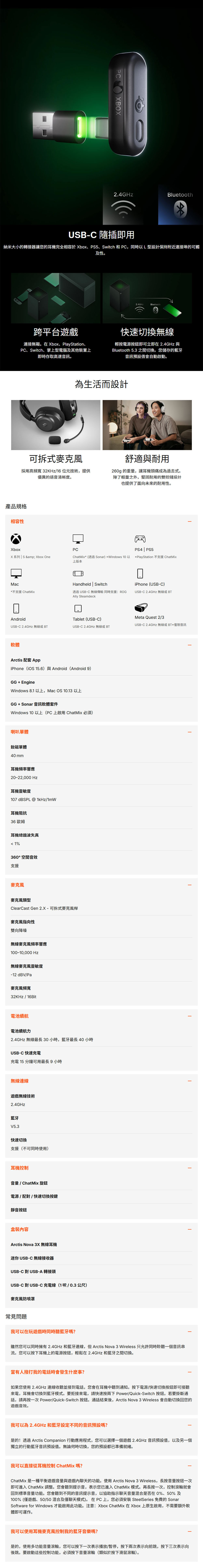 PCBOX2.4GBluetoothUB-C 隨插即用納米大小的轉接器讓您的耳機完全相容於Xbox、PS5、Switch 和PC,同時以L型設計保持附近連接埠的可觸及性。跨平台遊戲連接無礙。在 Xbox、PlayStation、PC、Switch、掌上型電腦及其他裝置上即時存取高速音訊。2.4GHzBluetooth快速切換無線輕按電源按鈕即可立即在 2.4GHz 與Bluetooth 5.3 之間切換。您儲存的音訊預設值會自動啟動。為生活而設計可拆式採用高頻寬 32KHz/16 位元技術,提供優異的語音清晰度。產品規格相容性舒適與耐用260g的重量,讓耳機頭痛成為過去式。除了輕量之外,堅固耐用的雙鉸鏈設計也提供了面向未來的耐用性。XboxX系列  S & Xbox OnePCPS4 | PS5ChatMix(透過Sonar)*Windows 10 以 *PlayStation ChatMix上版本MacHandheld | SwitchiPhone (USB-C)*不支援 ChatMix透過USB-C 無線 同時支援ROGAlly SteamdeckUSB-C 2.4GHz 無線或BTAndroidTablet (USB-C)Meta Quest 2/3USB-C 2.4GHz無線或BT*僅限音訊USB-C 2.4GHz 無線或 BTUSB-C 2.4GHz 無線或BT軟體Arctis 配套 AppiPhone(iOS 15.6)與 Android(Android 9)GG + EngineWindows 8.1 以上,Mac OS 10.13 以上GG+Sonar 音訊軟體套件Windows 10 以上(PC上啟用ChatMix )喇叭單體釹磁單體40mm耳機頻率響應20-22,000 Hz耳機靈敏度107 dBSPL @ 1kHz/1mW耳機阻抗36 歐姆耳機總諧波失真1%360°空間音效支援麥克風麥克風類型ClearCast Gen 2.X-可拆式麥克風桿麥克風指向性雙向降噪無線麥克風頻率響應100-10,000 Hz無線麥克風靈敏度-12dBV/Pa麥克風頻寬32KHz / 16Bit電池續航電池續航力2.4GHz 無線最長30小時,藍牙最長 40 小時USB-C 快速充電充電 15 分鐘可用最長9小時無線連線遊戲無線技術2.4GHz藍牙V5.3快速切換支援(不可同時使用)耳機控制音量/ ChatMix 旋鈕電源/配對/快速切換按鍵靜音按鈕盒裝容Arctis Nova 3X 無線耳機迷你USB-C 無線接收器USB-C 對USB-A 轉接頭USB-C 對USB-C 充電線(1呎/0.3公尺)麥克風防噴罩常見問題我可以在玩遊戲時同時聽藍牙嗎?雖然您可以同時擁有2.4GHz 和藍牙連線,但Arctis Nova 3 Wireless 只允許同時聆聽一個音訊流。您可以按下耳機上的電源按鈕,輕鬆在2.4GHz 和藍牙之間切換。當有人撥打我的電話時會發生什麼事?如果您使用2.4GHz 連線收聽並接到電話,您會在耳機中聽到通知。按下電源/快速切換按鈕即可接聽來電,耳機會切換到藍牙模式。要拒接來電,請快速按兩下 Power/Quick-Switch 按鈕。若要掛斷通話,請再按一次Power/Quick-Switch 按鈕。通話結束後,Arctis Nova 3 Wireless 會自動切換回您的遊戲音效。我可以為 2.4GHz 和藍牙設定不同的音訊預設嗎?是的!透過 Arctis Companion 行動應用程式,您可以選擇一個遊戲2.4GHz 音訊預設值,以及另一個獨立的行動藍牙音訊預設值。無論何時切換,您的預設都已準備就緒。我可以直接從耳機控制 ChatMix 嗎?ChatMix 是一種平衡遊戲音量與遊戲內聊天的功能。使用 Arctis Nova 3 Wireless,長按音量按鈕一次即可進入 ChatMix 調整。您會聽到提示音,表示您已進入 ChatMix 模式。再長按一次,控制滾輪就會回到標準音量功能。您會聽到不同的音訊提示音,以協助指示聊天音量混合是否在0%、50%及100%(僅遊戲、50/50混合及僅聊天模式)。在PC上,您必須 SteelSeries 免費的 SonarSoftware for Windows 才能啟用此功能。注意:Xbox ChatMix 在Xbox 上原生啟用,不需要額外軟體即可運作。我可以使用耳機麥克風控制我的藍牙音樂嗎?是的,使用多功能音量滾輪,您可以按下一次表示播放/暫停,按下兩次表示向前跳,按下三次表示向後跳。要啟動這些控制功能,必須按下音量滾輪(類似於按下滑鼠滾輪)。
