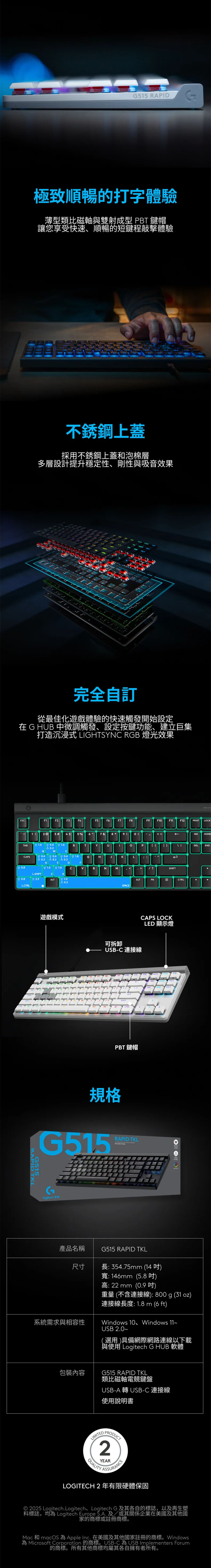 515 RAPID極致順暢的打字體驗薄型類比磁軸雙射成型 PBT 鍵帽讓您享受快速、順暢的短鍵程敲擊體驗不銹鋼上蓋採用不銹鋼上蓋和泡棉層多層設計提升穩定性、剛性與吸音效果完全自訂從最佳化遊戲體驗的快速觸發開始設定在 G HB 中微調觸發、設定按鍵功能、建立巨集打造沉浸式 LIGHTYN RGB 燈光效果CAPE LOCESCF1F2F3F4F5FF7F8F9F1F11F12PRNT LOCK12 3 #4 5% 6 7 &  0 = INSHOMETAB@1.61.6RTYU0P   ]DELENDECAPS0.41.8GHJKL0.2SDF0.81.6 1.6CBNM ?L.SHIFT0.8 2.5ALT1.0L.ALTFNCTRLSPACE遊戲模式G515RAPID TKL可拆卸CAPS LOCKLED 顯示燈USB-C 連接線SHIFTCTRLPBT鍵帽規格RAPID TKLG515 G 產品名稱G515 RAPID TKL尺寸長: 354.75mm (14)寬:146mm (5.8)系統需求與相容性包裝內容高: 22 mm(0.9 吋)重量(不含連接線):800g (31oz)連接線長度:1.8 m (6 ft)Windows 10、Windows 11USB 2.0(選用)具備網際網路連線以下載與使用 Logitech G  軟體G515 RAPID TKL類比磁軸電競鍵盤USB-A 轉USB-C 連接線使用説明書 2YEARASSURANCELOGITECH 2 年有限硬體保固© 2025 Logitech.Logitech、Logitech G 及其各自的標誌,以及再生塑料標誌,均 Logitech Europe  及/或其關係企業在美國及其他國家的商標或註冊商標。Mac 和 macOS  Apple Inc. 在美國及其他國家註冊的商標。Windows為 Microsoft Corporation 的商標。USB-C為 USB Implementers Forum的商標。所有其他商標均屬其各自擁有者所有。
