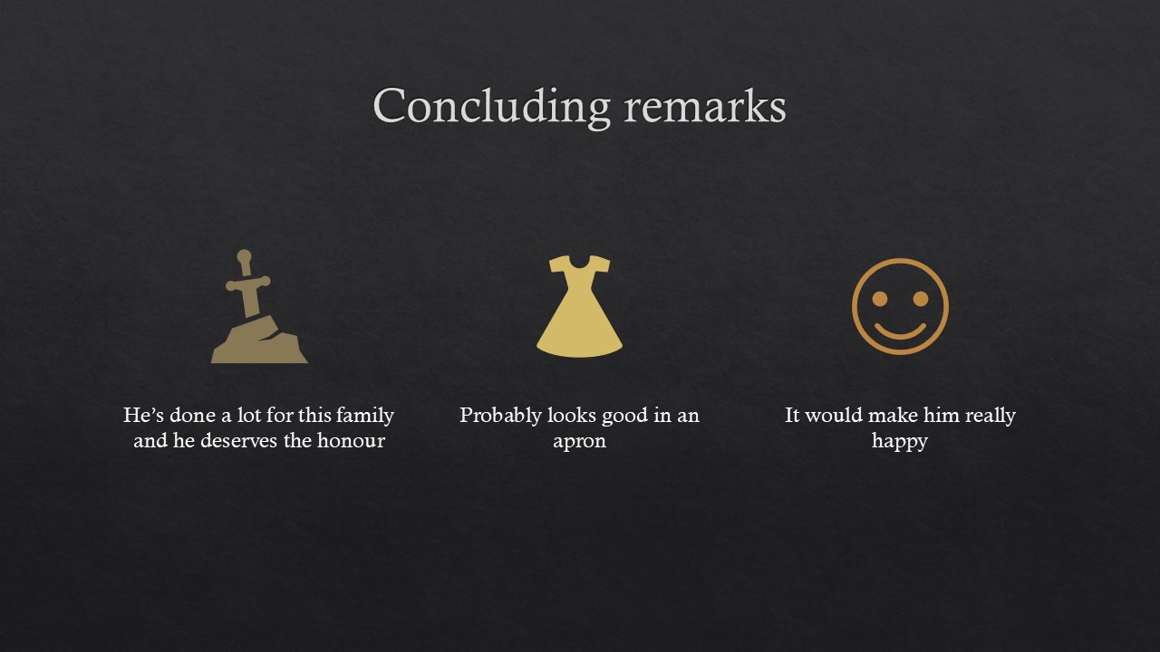 [alt text] Image of a title slide for a PowerPoint presentation. White letters on dark gray background. Heading reads “Concluding remarks”; On the left is a light brown icon of a sword embedded in a rock above the text “he’s done a lot for this family and he deserves the honour”; in the middle is a yellow icon of a dress above the text “probably looks good in an apron”; on the right is an orange smile face icon above the text “it would make him really happy”