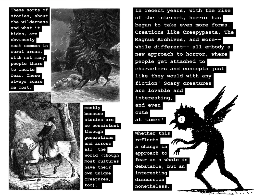 The fifth page reads “These sorts of stories, about the wilderness and what it hides, are obviously most common in rural areas, with not many people there to incite fear. These always scare me most, mostly because stories are so consistent through generations and across all the world (though most cultures have their own unique creatures, too).” The text is evenly split between the top left and bottom right corners. In the top right corner, there is a gothic black and white sketch of a man in a tricorne hat & cloak on a horse pulling to a stop and looking down at a man who is cowering over his own seemingly dead horse. The ground is snowy, they are directly in front of a forest, and there are two winged creatures in the background. In the bottom left corner, there is a gothic black and white sketch of a man in a top hat riding his horse through a forest and cowering away from some sort of ghost hovering near and above him. The sixth page reads “In recent years, with the rise of the internet, horror has began to take even more forms. Creations like Creepypasta, The Magnus Archives, and more– while different– all embody a new approach to horror, where people get attached to characters and concepts just like they would with any fiction! Scary creatures are lovable and interesting,and even cute at times! Whether this reflects a change in approach to fear as a whole is debatable, but an interesting discussion nonetheless.” In the bottom right corner, there is a simple drawing of a black humanoid creature with wings, a round head with a beak, hands with claws, and big eyes. It is facing and creeping toward the left side of the page, and we can only see its profile.