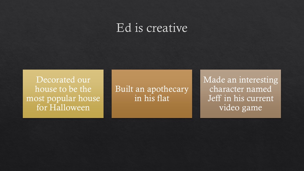 [alt text] Image of a title slide for a PowerPoint presentation. White letters on dark gray background. Heading reads “Ed is creative”. There is a row of three squares. The first square is yellow with the text “decorated our house to be the most popular house for Halloween”; the middle box is orange with the text “built an apothecary in his apartment” and the third square is light brown with the text “made an interesting character named Jeff in his current video game”