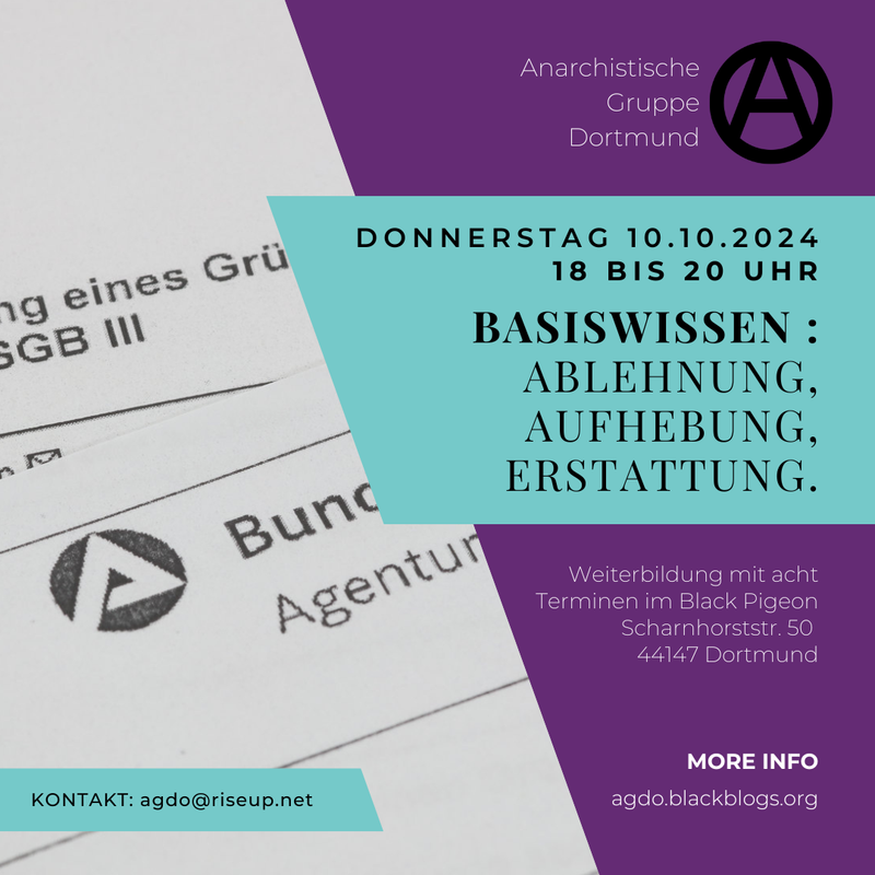 Sharepic für die Grundlagenschulung. Der Hintergrund ist in zwei Hälften unterteilt. Im Hintergrund des linken Teils des Bildes sind Abschnitte eines Blattes von der Bundesagentur für Arbeit abgebildet. Der rechte Teil ist lila. Davor befindet sich ungefähr mittig ein bläuliches Viereck. Darauf steht in schwarz: "Donnerstag 10.10.2024 18 bis 20 Uhr Basiswissen: Ablehnung, Aufhebung, Erstattung.“. Oben drüber steht auf dem lila-Teil des Sharepics in weiß „Anarchistische Gruppe Dortmund“. Daneben ist ein schwarzes eingekreistes A in Großbuchstaben. Unten rechts in der Ecke steht in weißer Schrift: „Weiterbildung mit acht Terminen im Black Pigeon Scharnhorststr. 50 44147 Dortmund“. Weiter unten geht es weiter mit: „MORE INFO agdo.blackblogs.org“. Unten links steht auf einem bläulichen Viereck in schwarzer Schrift „KONTAKT: agdo@riseup.net“.