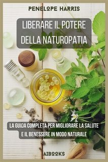 Penelope Harris - Liberare il potere della naturopatia. La guida completa per migliorare la salute e il benessere in modo naturale (2023)