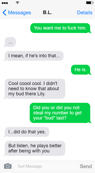Screenshot of a text exchange between Hayden and B.L. Lily Text 1: You want me to fuck him. Hayden Text 1: ... Hayden Text 2: I mean, if he's into that... Lily Text 2: He is. Hayden Text 3: Cool cool cool. I didn't need to know that about my bud there, Lily. Lily Text 3: Did you or did you not steal my number to get your bud laid? Hayden Text 4: I...did do that yes. Hayden Text 5: But listen, he plays better after being with you. End text exchange.